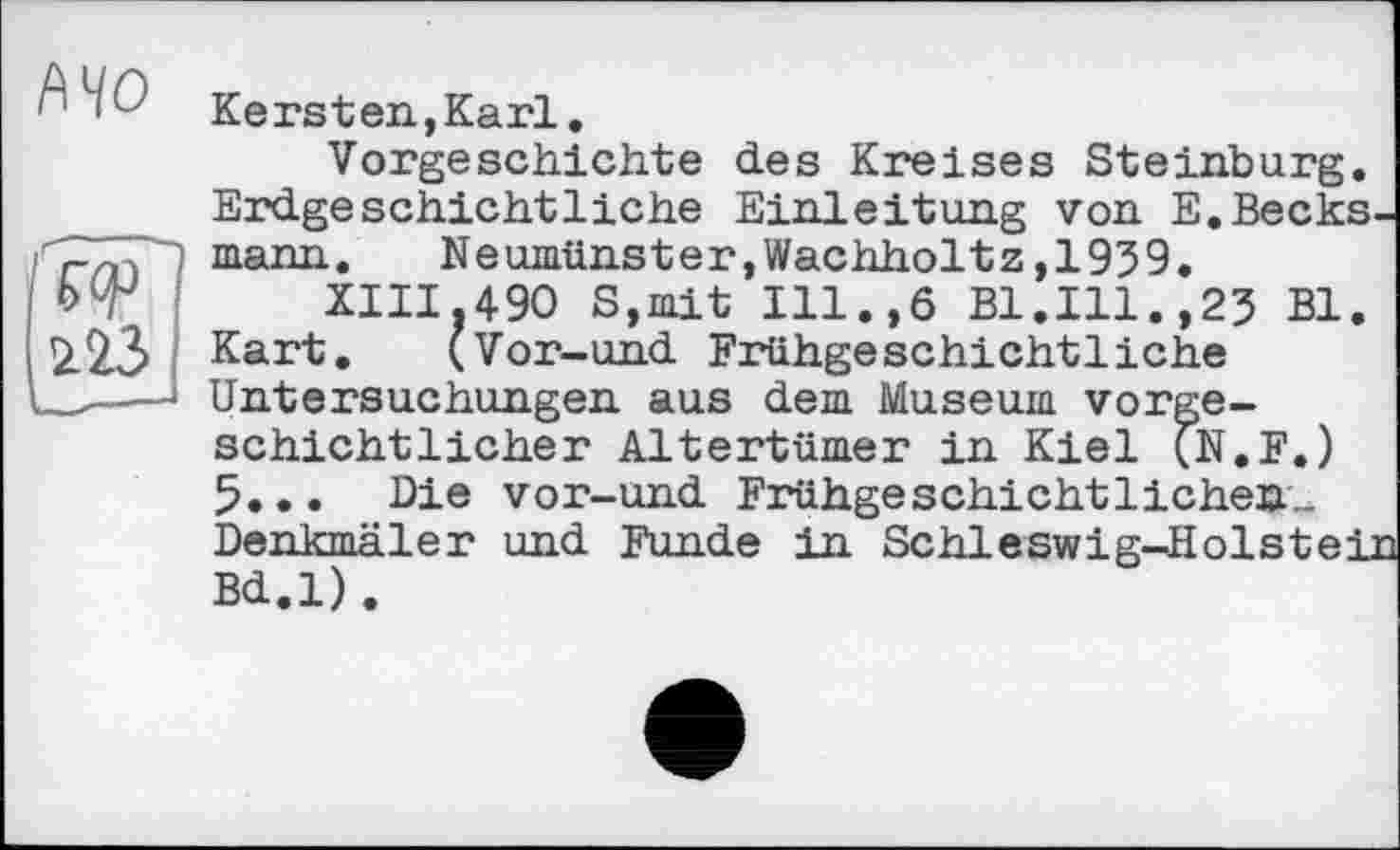 ﻿Kersten,Karl.
Vorgeschichte des Kreises Steinburg. Erdgeschichtliche Einleitung von E.Beeksmann.	Neumünster,Wachholtz,1959.
XIII.490 S,mit Ill.,6 Bl.Ill.,25 Bl.
Kart. (Vor-und Frühgeschichtliche Untersuchungen aus dem Museum vorgeschichtlicher Altertümer in Kiel (N.F.) 5... Die vor-und Frühgeschichtlichen.-Denkmäler und Funde in Schleswig-Holstein Bd.l).